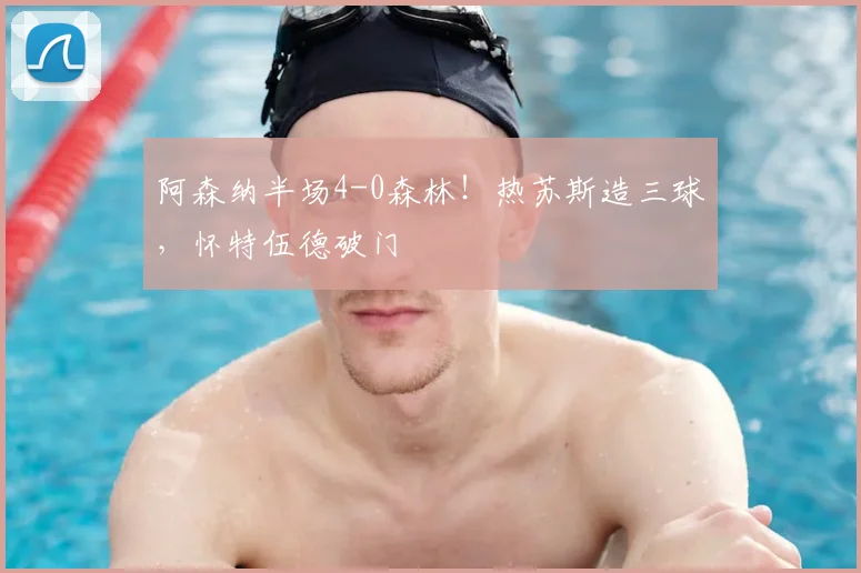 阿森纳半场4-0森林！热苏斯造三球，怀特伍德破门