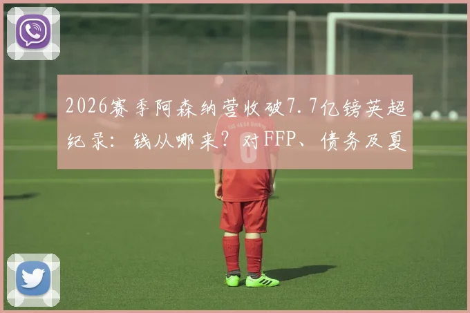 2026赛季阿森纳营收破7.7亿镑英超纪录：钱从哪来？对FFP、债务及夏窗预算有何影响？