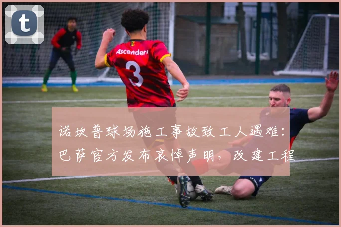 诺坎普球场施工事故致工人遇难：巴萨官方发布哀悼声明，改建工程安全引关注