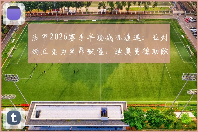 法甲2026赛季半场战况速递：亚列姆丘克为里昂破僵，迪奥曼德助欧塞尔1-1扳平，精彩进球回顾与分析