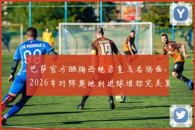 巴萨官方晒梅西绝杀皇马名场面,2026年对阵奥地利进球堪称完美复刻,附进球对比视频与GIF分析