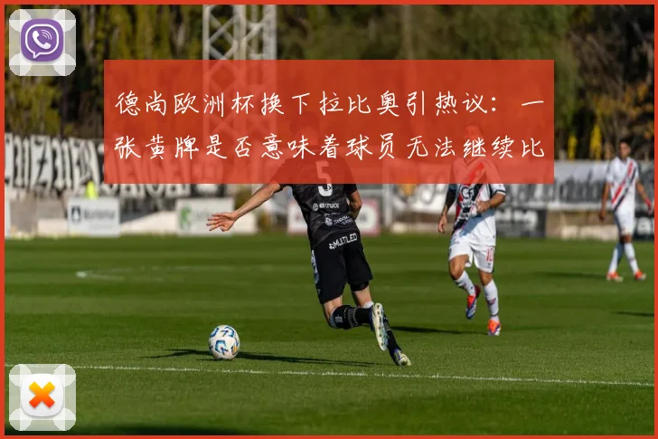 德尚欧洲杯换下拉比奥引热议：一张黄牌是否意味着球员无法继续比赛？深度剖析教练临场决策